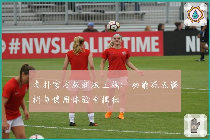 虎扑官方版新版上线:功能亮点解析与使用体验全揭秘