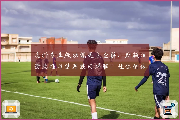 虎扑专业版功能亮点全解：新版注册流程与使用技巧详解，让你的体验更出彩