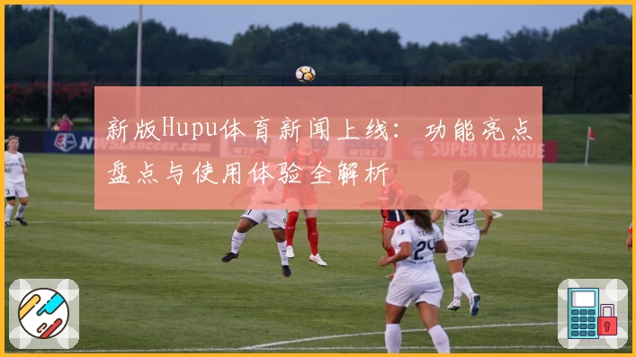 新版Hupu体育新闻上线:功能亮点盘点与使用体验全解析