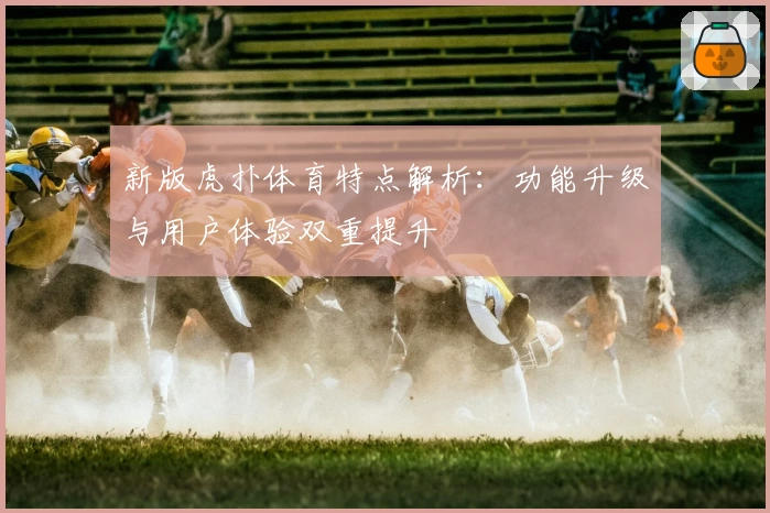 新版虎扑体育特点解析：功能升级与用户体验双重提升