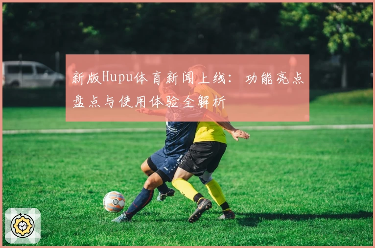 新版Hupu体育新闻上线:功能亮点盘点与使用体验全解析