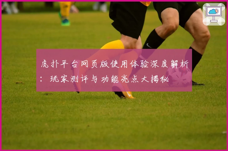 虎扑平台网页版使用体验深度解析：玩家测评与功能亮点大揭秘
