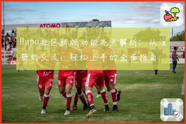 Hupu社区新版功能亮点解析：从注册到交流，轻松上手的全面指南