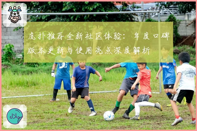 虎扑推荐全新社区体验：年度口碑版本更新与使用亮点深度解析