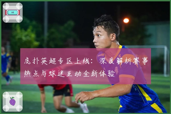 虎扑英超专区上线:深度解析赛事热点与球迷互动全新体验