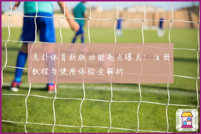 虎扑体育新版功能亮点曝光：注册教程与使用体验全解析