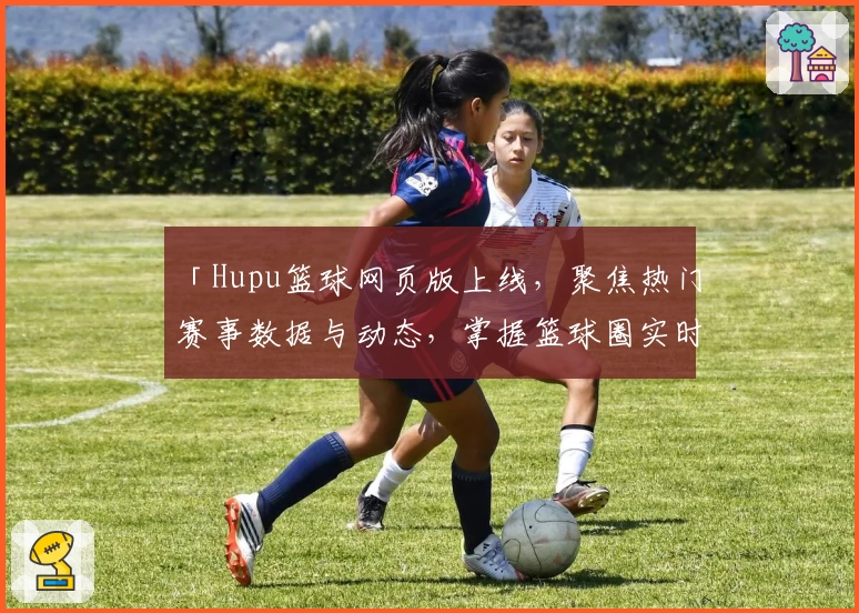 「Hupu篮球网页版上线，聚焦热门赛事数据与动态，掌握篮球圈实时资讯」