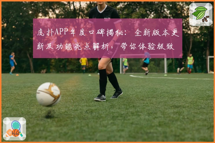 虎扑APP年度口碑揭秘：全新版本更新及功能亮点解析，带你体验极致社区互动魅力