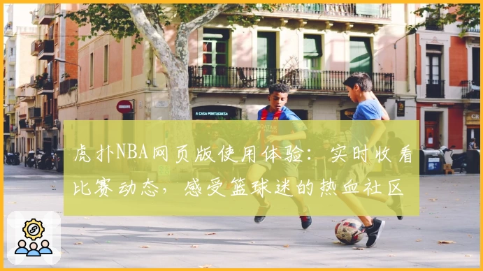虎扑NBA网页版使用体验：实时收看比赛动态，感受篮球迷的热血社区互动