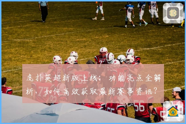 虎扑英超新版上线：功能亮点全解析，如何高效获取最新赛事资讯？