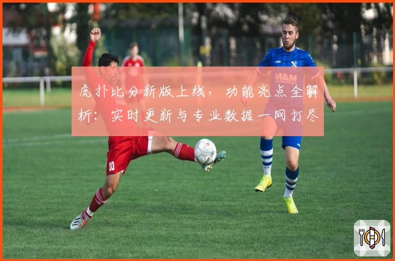 虎扑比分新版上线，功能亮点全解析：实时更新与专业数据一网打尽