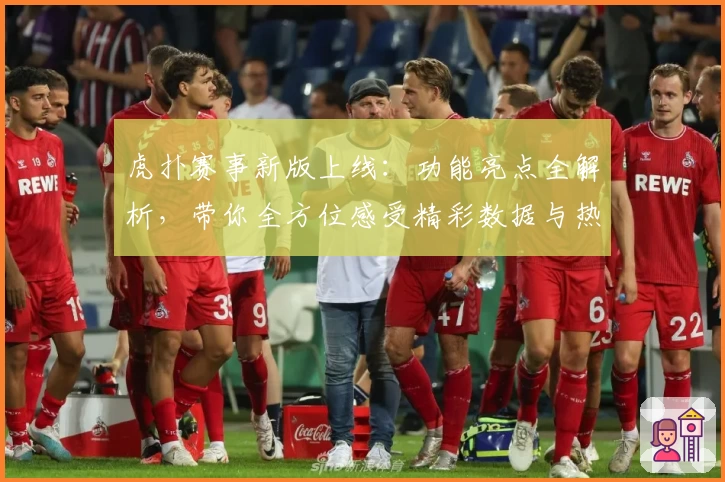 虎扑赛事新版上线：功能亮点全解析，带你全方位感受精彩数据与热血瞬间