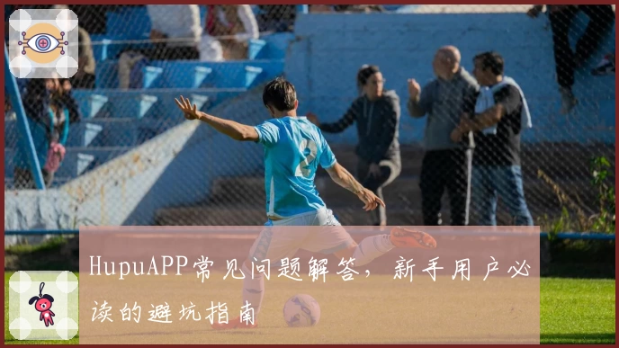 HupuAPP常见问题解答，新手用户必读的避坑指南