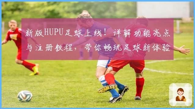 新版HUPU足球上线！详解功能亮点与注册教程，带你畅玩足球新体验