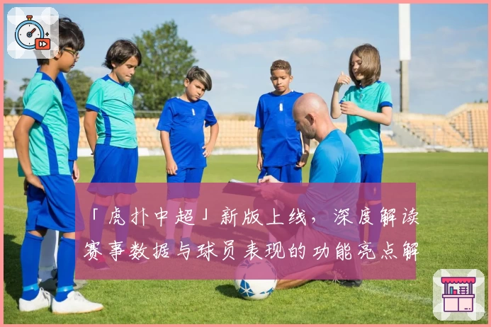 「虎扑中超」新版上线，深度解读赛事数据与球员表现的功能亮点解析