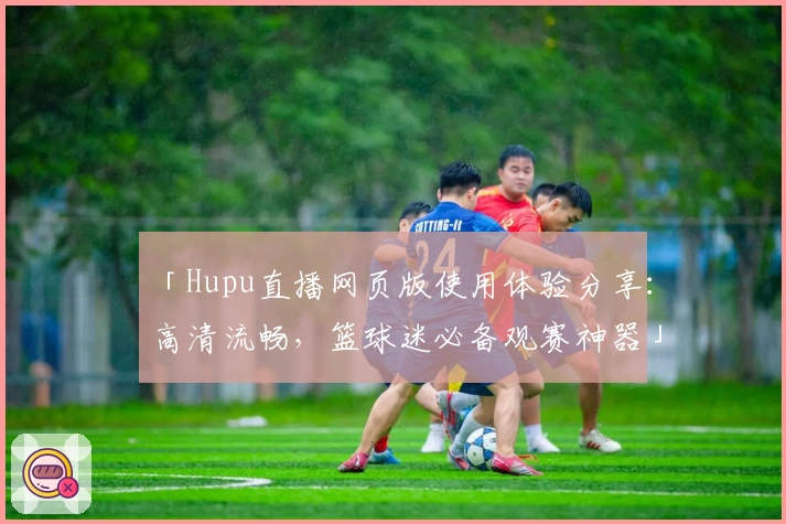 「Hupu直播网页版使用体验分享：高清流畅，篮球迷必备观赛神器」