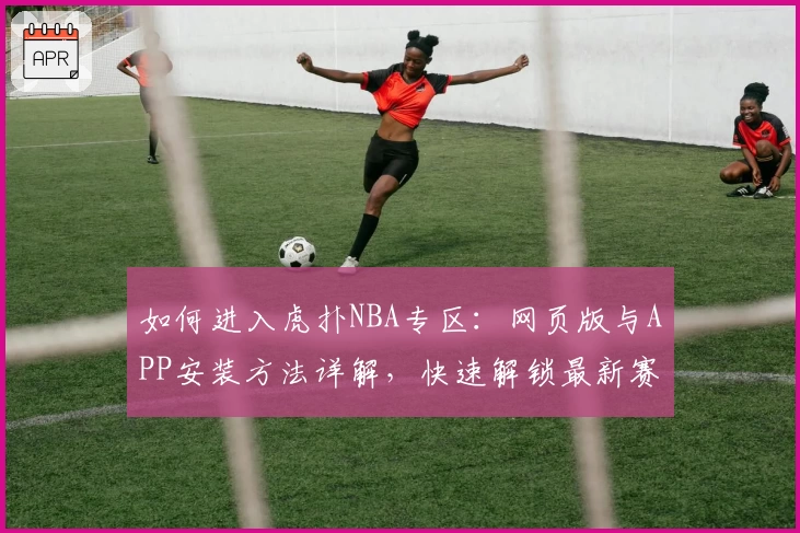 如何进入虎扑NBA专区：网页版与APP安装方法详解，快速解锁最新赛事动态与玩家热评