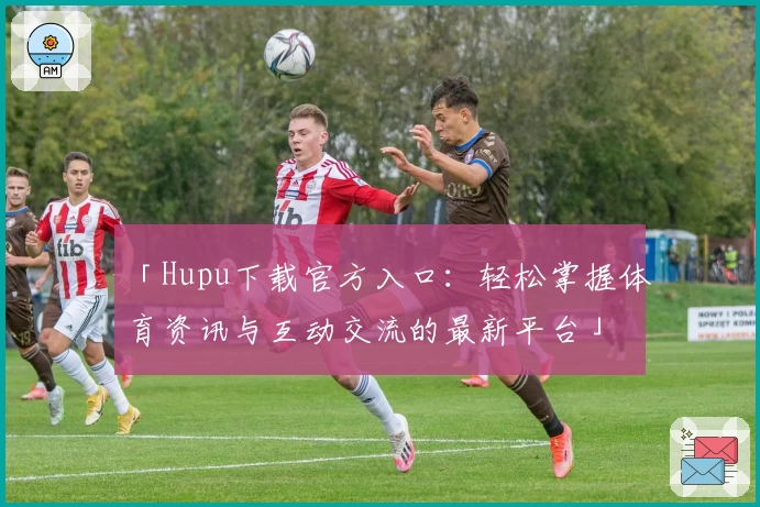 「Hupu下载官方入口：轻松掌握体育资讯与互动交流的最新平台」