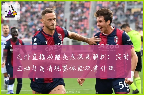 虎扑直播功能亮点深度解析：实时互动与高清观赛体验双重升级