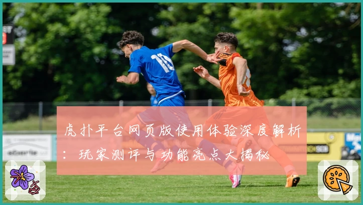 虎扑平台网页版使用体验深度解析：玩家测评与功能亮点大揭秘