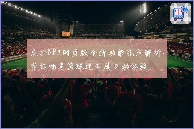 虎扑NBA网页版全新功能亮点解析,带你畅享篮球迷专属互动体验