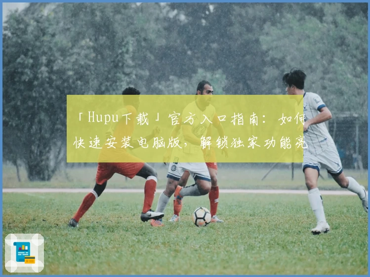 「Hupu下载」官方入口指南：如何快速安装电脑版，解锁独家功能亮点
