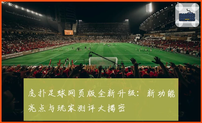虎扑足球网页版全新升级：新功能亮点与玩家测评大揭密