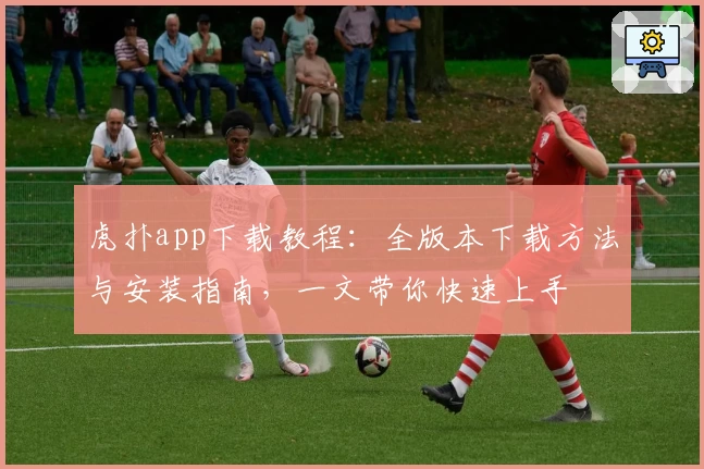 虎扑app下载教程:全版本下载方法与安装指南,一文带你快速上手