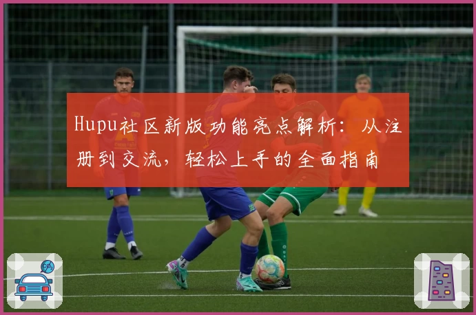 Hupu社区新版功能亮点解析：从注册到交流，轻松上手的全面指南