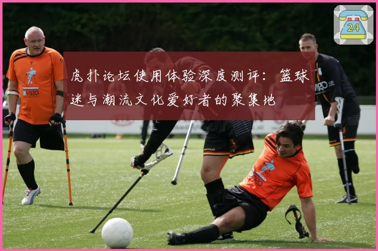 虎扑论坛使用体验深度测评：篮球迷与潮流文化爱好者的聚集地