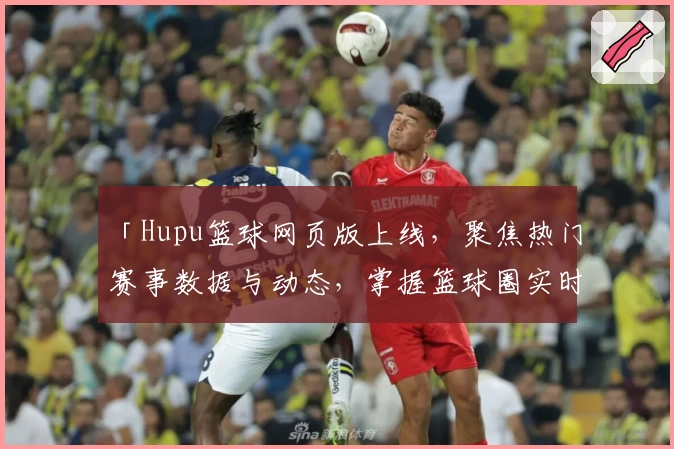 「Hupu篮球网页版上线，聚焦热门赛事数据与动态，掌握篮球圈实时资讯」