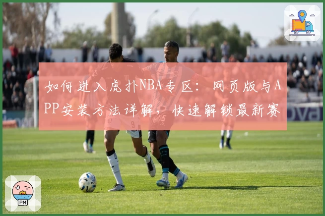 如何进入虎扑NBA专区：网页版与APP安装方法详解，快速解锁最新赛事动态与玩家热评
