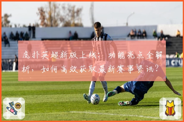 虎扑英超新版上线：功能亮点全解析，如何高效获取最新赛事资讯？