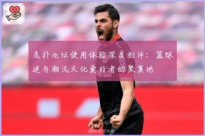 虎扑论坛使用体验深度测评：篮球迷与潮流文化爱好者的聚集地