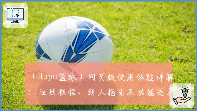 「Hupu篮球」网页版使用体验详解：注册教程、新人指南及功能亮点全解析