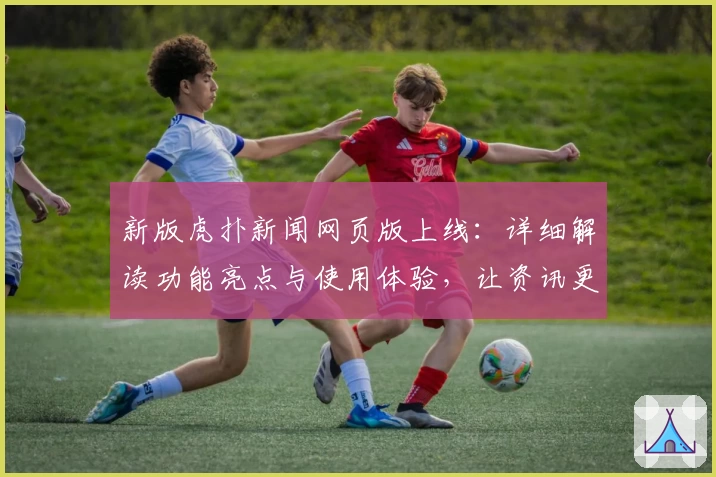 新版虎扑新闻网页版上线：详细解读功能亮点与使用体验，让资讯更高效更便捷